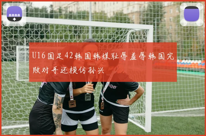 U16国足42韩国韩媒耻辱羞辱韩国完败对手还模仿孙兴慜
