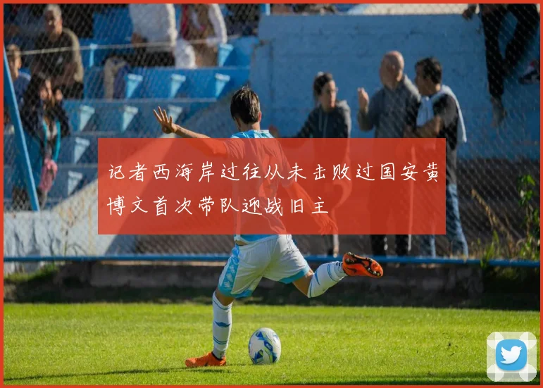 记者西海岸过往从未击败过国安黄博文首次带队迎战旧主
